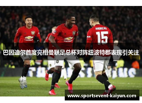 巴因迪尔首度亮相曼联足总杯对阵纽波特郡表现引关注 巴因迪尔首度亮相曼联足总杯对阵纽波特郡表现引关注