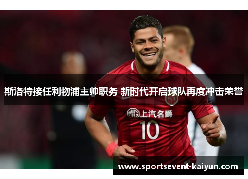 斯洛特接任利物浦主帅职务 新时代开启球队再度冲击荣誉