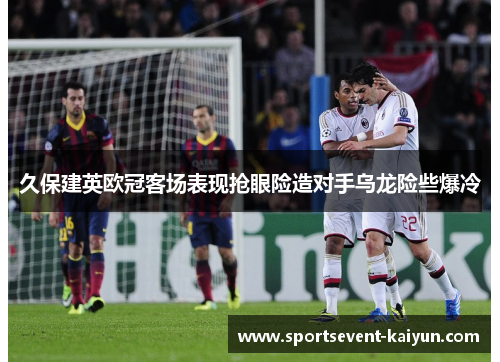 久保建英欧冠客场表现抢眼险造对手乌龙险些爆冷