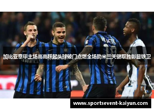 加比亚意甲主场高高跃起头球破门点燃全场助米兰关键取胜彰显铁卫 加比亚意甲主场高高跃起头球破门点燃全场助米兰关键取胜彰显铁卫